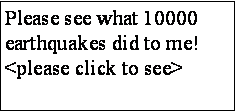Text Box: Please see what 10000 earthquakes did to me! <please click to see>